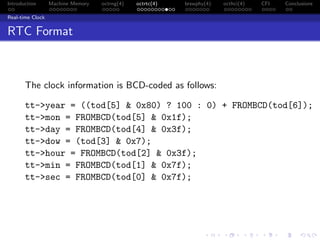 Introduction Machine Memory octrng(4) octrtc(4) brswphy(4) octhci(4) CFI Conclusions
Real-time Clock
RTC Format
The clock information is BCD-coded as follows:
tt->year = ((tod[5] & 0x80) ? 100 : 0) + FROMBCD(tod[6]);
tt->mon = FROMBCD(tod[5] & 0x1f);
tt->day = FROMBCD(tod[4] & 0x3f);
tt->dow = (tod[3] & 0x7);
tt->hour = FROMBCD(tod[2] & 0x3f);
tt->min = FROMBCD(tod[1] & 0x7f);
tt->sec = FROMBCD(tod[0] & 0x7f);
 