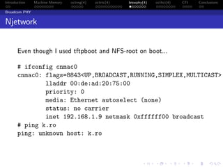 Introduction Machine Memory octrng(4) octrtc(4) brswphy(4) octhci(4) CFI Conclusions
Broadcom PHY
Njetwork
Even though I used tftpboot and NFS-root on boot...
# ifconfig cnmac0
cnmac0: flags=8843<UP,BROADCAST,RUNNING,SIMPLEX,MULTICAST>
lladdr 00:de:ad:20:75:00
priority: 0
media: Ethernet autoselect (none)
status: no carrier
inet 192.168.1.9 netmask 0xffffff00 broadcast
# ping k.ro
ping: unknown host: k.ro
 