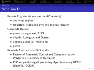 Introduction Machine Memory octrng(4) octrtc(4) brswphy(4) octhci(4) CFI Conclusions
About Me
Who Am I?
Reverse Engineer (6 years in the AV industry)
anti-virus engines
emulators: static and dynamic analysis research
OpenBSD Hacker:
power management, ACPI
mips64: Loongson and Octeon
compat linux(8) maintainer
porter
Research Assistant and PhD student:
Faculty of Automatic Control and Computers at the
Polytechnic University of Bucharest
PhD on parallel signal processing algorithms using GPGPU
(OpenCL, CUDA)
 