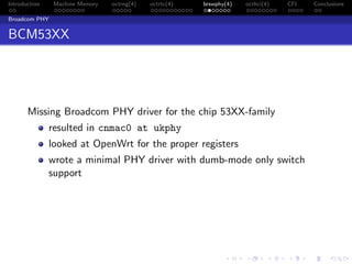 Introduction Machine Memory octrng(4) octrtc(4) brswphy(4) octhci(4) CFI Conclusions
Broadcom PHY
BCM53XX
Missing Broadcom PHY driver for the chip 53XX-family
resulted in cnmac0 at ukphy
looked at OpenWrt for the proper registers
wrote a minimal PHY driver with dumb-mode only switch
support
 