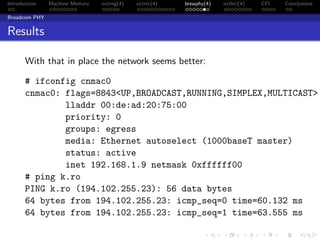 Introduction Machine Memory octrng(4) octrtc(4) brswphy(4) octhci(4) CFI Conclusions
Broadcom PHY
Results
With that in place the network seems better:
# ifconfig cnmac0
cnmac0: flags=8843<UP,BROADCAST,RUNNING,SIMPLEX,MULTICAST>
lladdr 00:de:ad:20:75:00
priority: 0
groups: egress
media: Ethernet autoselect (1000baseT master)
status: active
inet 192.168.1.9 netmask 0xffffff00
# ping k.ro
PING k.ro (194.102.255.23): 56 data bytes
64 bytes from 194.102.255.23: icmp_seq=0 time=60.132 ms
64 bytes from 194.102.255.23: icmp_seq=1 time=63.555 ms
 