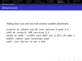 Introduction Machine Memory octrng(4) octrtc(4) brswphy(4) octhci(4) CFI Conclusions
USB Host Controller
Attachment
Adding basic bus and root hub routines enabled attachment:
octhci0 at iobus0 irq 56 core version 2 pass 3.5
usb0 at octhci0: USB revision 2.0
uhub0 at usb0 " octHCI root hub" rev 2.00/1.00 addr 1
uhub0: cannot open interrupt pipe
usb0: root device is not a hub
 