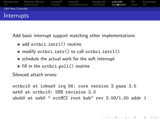 Introduction Machine Memory octrng(4) octrtc(4) brswphy(4) octhci(4) CFI Conclusions
USB Host Controller
Interrupts
Add basic interrupt support matching other implementations:
add octhci intr1() routine
modify octhci intr() to call octhci intr1()
schedule the actual work for the soft interrupt
ﬁll in the octhci poll() routine
Silenced attach errors:
octhci0 at iobus0 irq 56: core version 2 pass 3.5
usb0 at octhci0: USB revision 2.0
uhub0 at usb0 " octHCI root hub" rev 2.00/1.00 addr 1
 