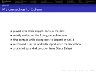 Introduction Machine Memory octrng(4) octrtc(4) brswphy(4) octhci(4) CFI Conclusions
About Me
My connection to Octeon
played with other mips64 ports in the past
mostly worked on the Loongson architecture
ﬁrst contact while sitting next to jasper@ at t2k13
mentioned it in the undeadly report after the hackathon
article led to a kind donation from Diana Eichert
 
