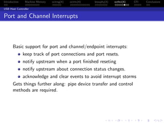 Introduction Machine Memory octrng(4) octrtc(4) brswphy(4) octhci(4) CFI Conclusions
USB Host Controller
Port and Channel Interrupts
Basic support for port and channel/endpoint interrupts:
keep track of port connections and port resets.
notify upstream when a port ﬁnished reseting
notify upstream about connection status changes.
acknowledge and clear events to avoid interrupt storms
Gets things further along: pipe device transfer and control
methods are required.
 