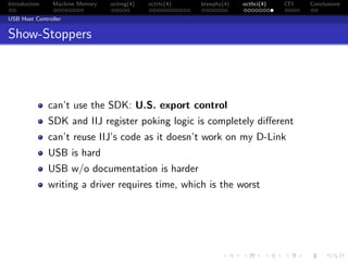 Introduction Machine Memory octrng(4) octrtc(4) brswphy(4) octhci(4) CFI Conclusions
USB Host Controller
Show-Stoppers
can’t use the SDK: U.S. export control
SDK and IIJ register poking logic is completely diﬀerent
can’t reuse IIJ’s code as it doesn’t work on my D-Link
USB is hard
USB w/o documentation is harder
writing a driver requires time, which is the worst
 