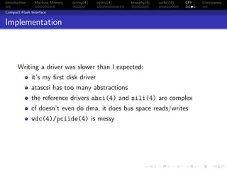 Introduction Machine Memory octrng(4) octrtc(4) brswphy(4) octhci(4) CFI Conclusions
Compact Flash Interface
Implementation
Writing a driver was slower than I expected:
it’s my ﬁrst disk driver
atascsi has too many abstractions
the reference drivers ahci(4) and sili(4) are complex
cf doesn’t even do dma, it does bus space reads/writes
wdc(4)/pciide(4) is messy
 