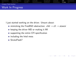 Introduction Machine Memory octrng(4) octrtc(4) brswphy(4) octhci(4) CFI Conclusions
Compact Flash Interface
Work In Progress
I just started working on the driver. Unsure about:
mimicking the FreeBSD abstraction: cﬁd → cﬁ → atascsi
keeping the driver MD or making it MI
supporting the entire CFI speciﬁcation
including the Intel mess
StrataFlash?
 