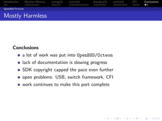 Introduction Machine Memory octrng(4) octrtc(4) brswphy(4) octhci(4) CFI Conclusions
OpenBSD/Octeon
Mostly Harmless
Conclusions
a lot of work was put into OpenBSD/Octeon
lack of documentation is slowing progress
SDK copyright capped the pace even further
open problems: USB, switch framework, CFI
work continues to make this port complete
 