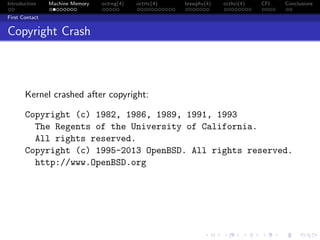 Introduction Machine Memory octrng(4) octrtc(4) brswphy(4) octhci(4) CFI Conclusions
First Contact
Copyright Crash
Kernel crashed after copyright:
Copyright (c) 1982, 1986, 1989, 1991, 1993
The Regents of the University of California.
All rights reserved.
Copyright (c) 1995-2013 OpenBSD. All rights reserved.
http://www.OpenBSD.org
 