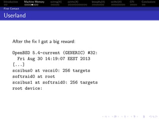 Introduction Machine Memory octrng(4) octrtc(4) brswphy(4) octhci(4) CFI Conclusions
First Contact
Userland
After the ﬁx I got a big reward:
OpenBSD 5.4-current (GENERIC) #32:
Fri Aug 30 14:19:07 EEST 2013
[...]
scsibus0 at vscsi0: 256 targets
softraid0 at root
scsibus1 at softraid0: 256 targets
root device:
 