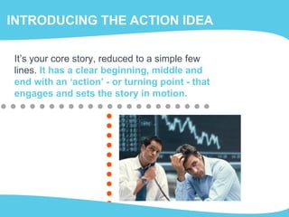 INTRODUCING THE ACTION IDEA
It’s your core story, reduced to a simple few
lines. It has a clear beginning, middle and
end with an ‘action’ - or turning point - that
engages and sets the story in motion.
 