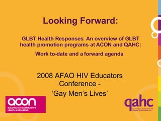 Looking Forward: GLBT Health Responses :  An overview of GLBT health promotion programs at ACON and QAHC: Work to-date and a forward agenda   2008 AFAO HIV Educators Conference - ‘ Gay Men’s Lives’ 