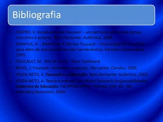 CASTRO, E. Vocabulário de Foucault – um percurso pelos seus temas, conceitos e autores. Belo Horizonte: Autêntica, 2009.DRAYFUS, H. ; RABINOW, P. Michel Foucault – Uma trajetória filosófica: para além do estruturalismo eda hermenêutica. Forense Universitária, 1995.FOUCAULT, M.  Ditsetéscrits. Paris: GallimardREVEL, J. Foucault: conceitos essenciais. São carlos: Claraluz, 2005.VEIGA-NETO, A. Foucault e a Educação. Belo Horizonte: Autêntica, 2005.VEIGA-NETO, A. Teoria e método em Michel Foucault (im)possibilidades. Cadernos de Educação. FaE/PPGE/UFPel | Pelotas [34]: 83 - 94, setembro/dezembro, 2009.