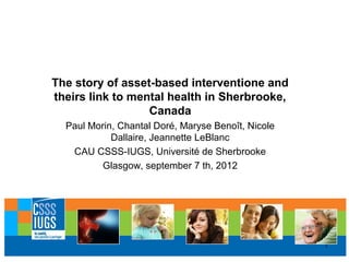 The story of asset-based interventione and
theirs link to mental health in Sherbrooke,
                  Canada
  Paul Morin, Chantal Doré, Maryse Benoît, Nicole
            Dallaire, Jeannette LeBlanc
   CAU CSSS-IUGS, Université de Sherbrooke
          Glasgow, september 7 th, 2012




                                                    1
 