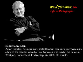 Paul Newman:  His Life in Photographs Renaissance Man Actor, director, business man, philanthropist, race car driver were only a few of the mantles worn by Paul Newman who died at his home in Westport, Connecticut, Friday, Sep. 26, 2008. He was 83. 