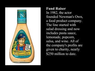 Fund Raiser In 1982, the actor founded Newman's Own, a food product company. The line started with salad dressing and now ...