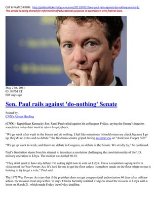 CUT & PASTED FROM: http://politicalticker.blogs.cnn.com/2011/05/21/sen-paul-rails-against-do-nothing-senate-2/
This article is being shared for informational/educational purposes in accordance with federal laws.




May 21st, 2011
05:10 PM ET
608 days ago


Sen. Paul rails against 'do-nothing' Senate
Posted by
CNN's Alison Harding

(CNN) - Republican Kentucky Sen. Rand Paul railed against his colleagues Friday, saying the Senate’s inaction
sometimes makes him want to return his paycheck.

“We go week after week in the Senate and do nothing. I feel like sometimes I should return my check because I go
up, they do no votes and no debate,” the freshman senator griped during an interview on “Anderson Cooper 360.”

“We go up week to week, and there's no debate in Congress, no debate in the Senate. We sit idly by,” he continued.

Paul’s frustration stems from his attempt to introduce a resolution challenging the constitutionality of the U.S.
military operation in Libya. The motion was tabled 90-10.

“They don't want to have any debate. I'm asking right now to vote on Libya. I have a resolution saying we're in
violation of the War Powers Act. It's hard for me to get the floor unless I somehow sneak on the floor when no one is
looking to try to get a vote,” Paul said.

The 1973 War Powers Act says that if the president does not get congressional authorization 60 days after military
action, the mission must stop within 30 days. Obama formally notified Congress about the mission in Libya with a
letter on March 21, which made Friday the 60-day deadline.
 