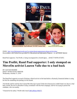 FROM: http://www.blackamericaweb.com/?q=content/obama-appeasement-charge-ask-bin-laden
In accordance with Federal Laws provided For Educational and Information Purposes – i.e. of PUBLIC Interest


Rand Paul supporter, Tim Profitt, is being investigated for a fourth-dgree… (DAILY NEWS STAFF)


Tim Profitt, Rand Paul supporter: I only stomped on
MoveOn activist Lauren Valle due to a bad back
BY ALIYAH SHAHID
DAILY NEWS STAFF WRITER
Wednesday, October 27, 2010


The Rand Paul supporter accused of kicking a liberal activist in the head before a Kentucky Senatorial debate is using
his foot for something else-putting it in his mouth.

Tim Profitt said he used his foot to keep MoveOn.org's Lauren Valle down because he couldn't bend over due to a bad
back. Profitt, the now-ex Bourbon County coordinator with the Paul campaign, said he was trying to protect the
candidate, who was nearby.

"I feared for his safety," Profitt told a local CBS affiliate WKYT.
 