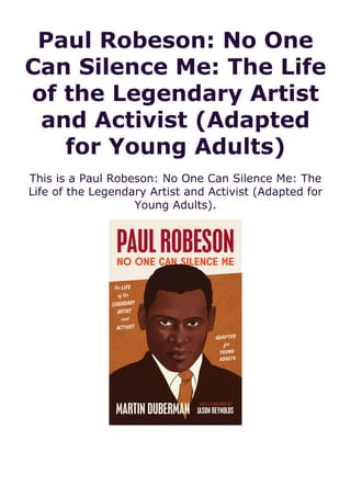 Paul Robeson: No One
Can Silence Me: The Life
of the Legendary Artist
and Activist (Adapted
for Young Adults)
This is a Paul Robeson: No One Can Silence Me: The
Life of the Legendary Artist and Activist (Adapted for
Young Adults).
 