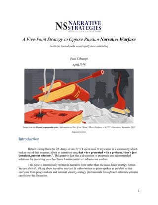 1
A Five-Point Strategy to Oppose Russian Narrative Warfare
(with the limited tools we currently have available)
Paul Cobaugh
April 2018
Image from the Beyond propaganda series: Information at War: From China’s Three Warfares to NATO’s Narratives, September 2015
Legatum Institute
Introduction
Before retiring from the US Army in late 2015, I spent most of my career in a community which
had as one of their mantras, albeit an unwritten one; that when presented with a problem, “don’t just
complain, present solutions”. This paper is just that, a discussion of pragmatic and recommended
solutions for protecting ourselves from Russian narrative/ information warfare.
This paper is intentionally written in narrative form rather than the usual linear strategy format.
We are after all, talking about narrative warfare. It is also written as plain-spoken as possible so that
everyone from policy-makers and national security strategy professionals through well-informed citizens
can follow the discussion.
 