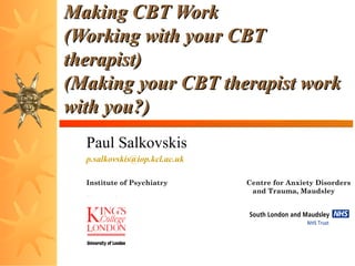 Making CBT Work
(Working with your CBT
therapist)
(Making your CBT therapist work
with you?)
Paul Salkovskis
p.salkovskis@iop.kcl.ac.uk
Institute of Psychiatry
Hospital

Centre for Anxiety Disorders
and Trauma, Maudsley

 