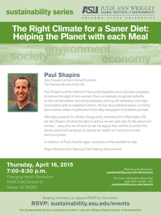 Thursday, April 16, 2015
7:00-8:30 p.m.
Changing Hand’s Bookstore
6428 S McClintock Dr
Tempe, AZ 85282
sustainability series
The Sustainability Series is presented by ASU’s Julie Ann Wrigley Global Institute of Sustainability.
Seating is limited, so please RSVP for this event.
RSVP: sustainability.asu.edu/events
Parking and directions:
sustainability.asu.edu/directions
For more information about this
and other events, visit:
sustainability.asu.edu/events
Paul Shapiro
Vice President of Farm Animal Protection
The Humane Society of the US
Paul Shapiro is at the forefront of successful legislative and corporate campaigns
to improve the plight of farm animals. Paul is a nationally recognized authority
on farm animal welfare and animal advocacy, working with lawmakers and major
food retailers alike to implement reforms. He has also published dozens of articles
about animal welfare in publications from daily newspapers to academic journals.
Although prospects for climate-change policy emanating from Washington, DC
are dim, Shapiro will shine the light on actions we can each take for the planet and
animals -- every time we sit down to eat. He argues that, whether to protect the
planet, prevent animal abuse, or improve our health, our food choices have
enormous power.
A collection of Paul’s favorite vegan cookbooks will be available for sale.
Vegan Desserts from Dancing Chef Catering will be served.
The Right Climate for a Saner Diet:
Helping the Planet with each Meal
 