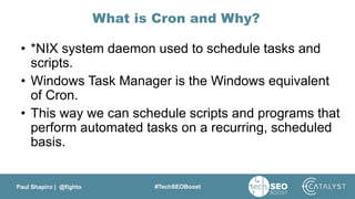 Paul Shapiro | @fighto #TechSEOBoost
What is Cron and Why?
• *NIX system daemon used to schedule tasks and
scripts.
• Windows Task Manager is the Windows equivalent
of Cron.
• This way we can schedule scripts and programs that
perform automated tasks on a recurring, scheduled
basis.
 
