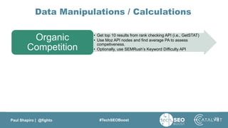 Paul Shapiro | @fighto #TechSEOBoost
Data Manipulations / Calculations
• Get top 10 results from rank checking API (i.e., GetSTAT)
• Use Moz API nodes and find average PA to assess
competiveness.
• Optionally, use SEMRush’s Keyword Difficulty API
Organic
Competition
Search Volume
Keyword Trends
23
 