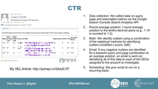 Paul Shapiro | @fighto #TechSEOBoost
CTR
1. Data collection: We collect data on query,
page and associated metrics via the Google
Search Console Search Analytics API.
2. Round average position: I round average
position to the tenths decimal place (e.g., 1.19
is rounded to 1.2).
3. Math: We identify outliers using a combination
of the statistical methods for identifying
outliers (modified z-score, IQR).
4. Email: If any negative outliers are identified
for a keyword query and page combination at
an average position, an email is sent out
identifying all of this data to each of the SEOs
assigned to the account to investigate.
5. Scheduling: Set your script to run on a
recurring basis.
My SEL Article: http://pshapi.ro/2Ae2LYP
 