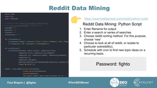 Paul Shapiro | @fighto #TechSEOBoost
Reddit Data Mining
Reddit Data Mining: Python Script
https://searchwilderness.com/reddit-python-code/
1. Enter filename for output
2. Enter a search or series of searches
3. Choose reddit sorting method. For this purpose,
choose ‘new’
4. Choose to look at all of reddit, or isolate to
particular subreddit(s).
5. Schedule with cron to find new topic ideas on a
recurring basis.
Password: fighto
 
