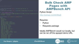 Paul Shapiro | @fighto #TechSEOBoost
Bulk Check AMP
Pages with
AMPBench API
Python Script:
http://pshapi.ro/2AHlNaE
Requires:
• Python
• Requests package
Ideally AMPBench would run locally, but
can be ran off the appspot demo URL.
 