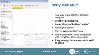 Paul Shapiro | @fighto #TechSEOBoost
Why KNIME?
• Fast way to put together complex
analyses
• Great for prototyping
• Large library of built-in “nodes”
• Free/Open Source
• Run on Windows/Mac/Linux
• Very expandable – even compatible
with R, Python, Java, JavaScript
• Easy enough for non-technical staff
to grasp
 