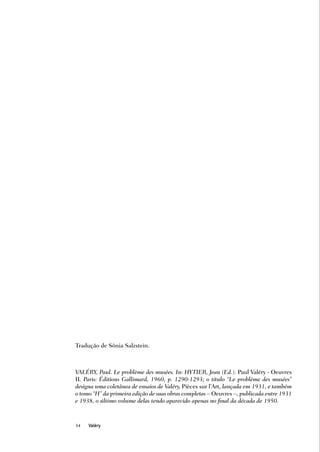 Tradução de Sônia Salzstein.



VALÉRY, Paul. Le problème des musées. In: HYTIER, Jean (Ed.). Paul Valéry - Oeuvres
II. Paris: Éditions Gallimard, 1960, p. 1290-1293; o título “Le problème des musées”
designa uma coletânea de ensaios de Valéry, Pièces sur l’Art, lançada em 1931, e também
o tomo “H” da primeira edição de suas obras completas – Oeuvres –, publicada entre 1931
e 1938, o último volume delas tendo aparecido apenas no final da década de 1950.



34   Valéry
 
