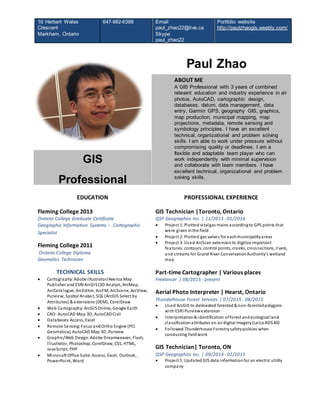16 Herbert Wales
Crescent
Markham, Ontario
647-982-6388 Email
paul_zhao22@live.ca
Skype
paul_zhao22
Portfolio website
http://paulzhaogis.weebly.com/
Paul Zhao
ABOUT ME
A GIS Professional with 3 years of combined
relevant education and industry experience in air
photos, AutoCAD, cartographic design,
databases, datum, data management, data
entry, Garmin GPS, geography GIS, graphics,
map production, municipal mapping, map
projections, metadata, remote sensing and
symbology principles. I have an excellent
technical, organizational and problem solving
skills. I am able to work under pressure without
compromising quality or deadlines. I am a
flexible and adaptable team player who can
work independently with minimal supervision
and collaborate with team members. I have
excellent technical, organizational and problem
solving skills.
GIS
Professional
EDUCATION
Fleming College 2013
Ontario College Graduate Certificate
Geographic Information Systems – Cartographic
Specialist
Fleming College 2011
Ontario College Diploma
Geomatics Technician
TECHNICAL SKILLS
 Cartography:Adobe Illustrator/Avenza Map
Publisher and ESRI ArcGIS(3D Analyst, ArcMap,
ArcCatalogue, ArcEditor, ArcFM, ArcScene, ArcView,
Purview, Spatial Analyst, SQL (ArcGIS Select by
Attributes) & extensions (DEM), CorelDraw
 Web Cartography:ArcGISOnline, Google Earth
 CAD: AutoCAD Map 3D, AutoCADCivil
 Databases:Access, Excel
 Remote Sensing:Focus andOrtho Engine (PCI
Geomatica), AutoCAD Map 3D, Purview
 Graphic/Web Design:Adobe Dreamweaver, Flash,
Illustrator, Photoshop, CorelDraw, CSS, HTML,
JavaScript, PHP
 Microsoft Office Suite:Access, Excel, Outlook,
PowerPoint, Word
PROFESSIONAL EXPERIENCE
GIS Technician |Toronto, Ontario
QSP Geographics Inc. | 11/2015 - 01/2016
 Project 1:Plotted vitalgas mains accordingto GPS points that
were given inthe field
 Project 2:Plotted gas valves for eachmunicipalityareas
 Project 3:Used ArcScan extensionto digitize important
features:contours, control points, creeks, crosssections, rivers,
and streams for Grand River ConservationAuthority's wetland
map
Part-time Cartographer | Various places
Freelancer | 08/2015 - present
Aerial Photo Interpreter | Hearst, Ontario
Thunderhouse Forest Services | 07/2015 - 08/2015
 Used ArcGIS to delineated forested& non-forestedpolygons
with ESRI Purviewextension
 Interpretation& identification offorest andecological land
classificationattributes on air digital imagery(Leica ADS40)
 Followed Thunderhouse Forestrysafetypolicies when
conducting fieldwork
GIS Technician| Toronto, ON
QSP Geographics Inc. | 09/2014 - 02/2015
 Project 1:Updated GIS data informationfor an electric utility
company
 