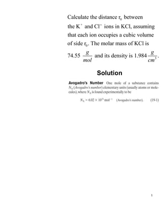 1
0
+ --
0
3
Calculate the distance r between
the K and Cl ions in KCl, assuming
that each ion occupies a cubic volume
of side r . The molar mass of KCl is
74.55 and its density is 1.984 .
g g
mol cm
Solution
 