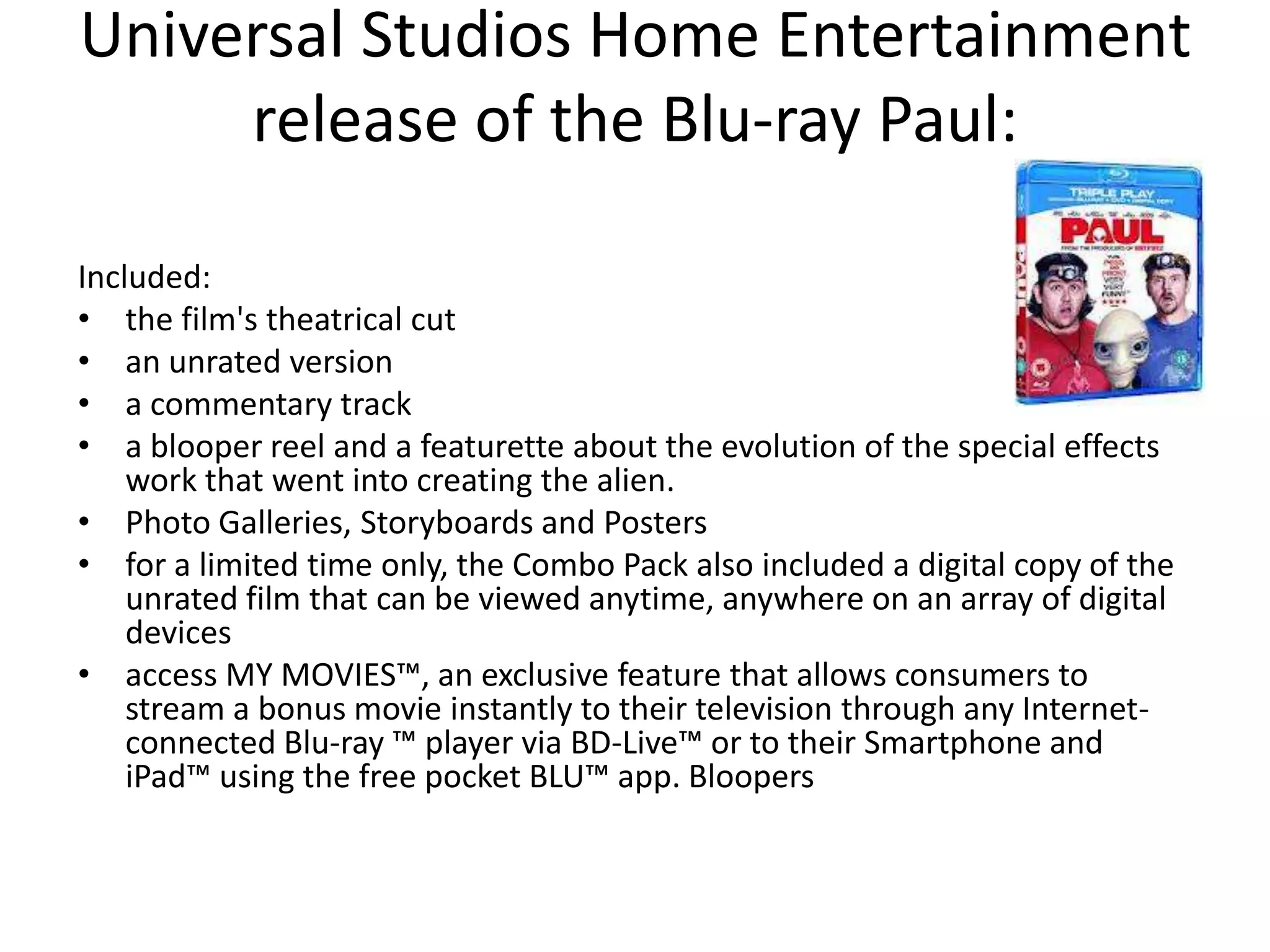 Universal Studios Home Entertainment
     release of the Blu-ray Paul:

Included:
• the film's theatrical cut
• an unrated version
• a commentary track
• a blooper reel and a featurette about the evolution of the special effects
    work that went into creating the alien.
• Photo Galleries, Storyboards and Posters
• for a limited time only, the Combo Pack also included a digital copy of the
    unrated film that can be viewed anytime, anywhere on an array of digital
    devices
• access MY MOVIES™, an exclusive feature that allows consumers to
    stream a bonus movie instantly to their television through any Internet-
    connected Blu-ray ™ player via BD-Live™ or to their Smartphone and
    iPad™ using the free pocket BLU™ app. Bloopers
 