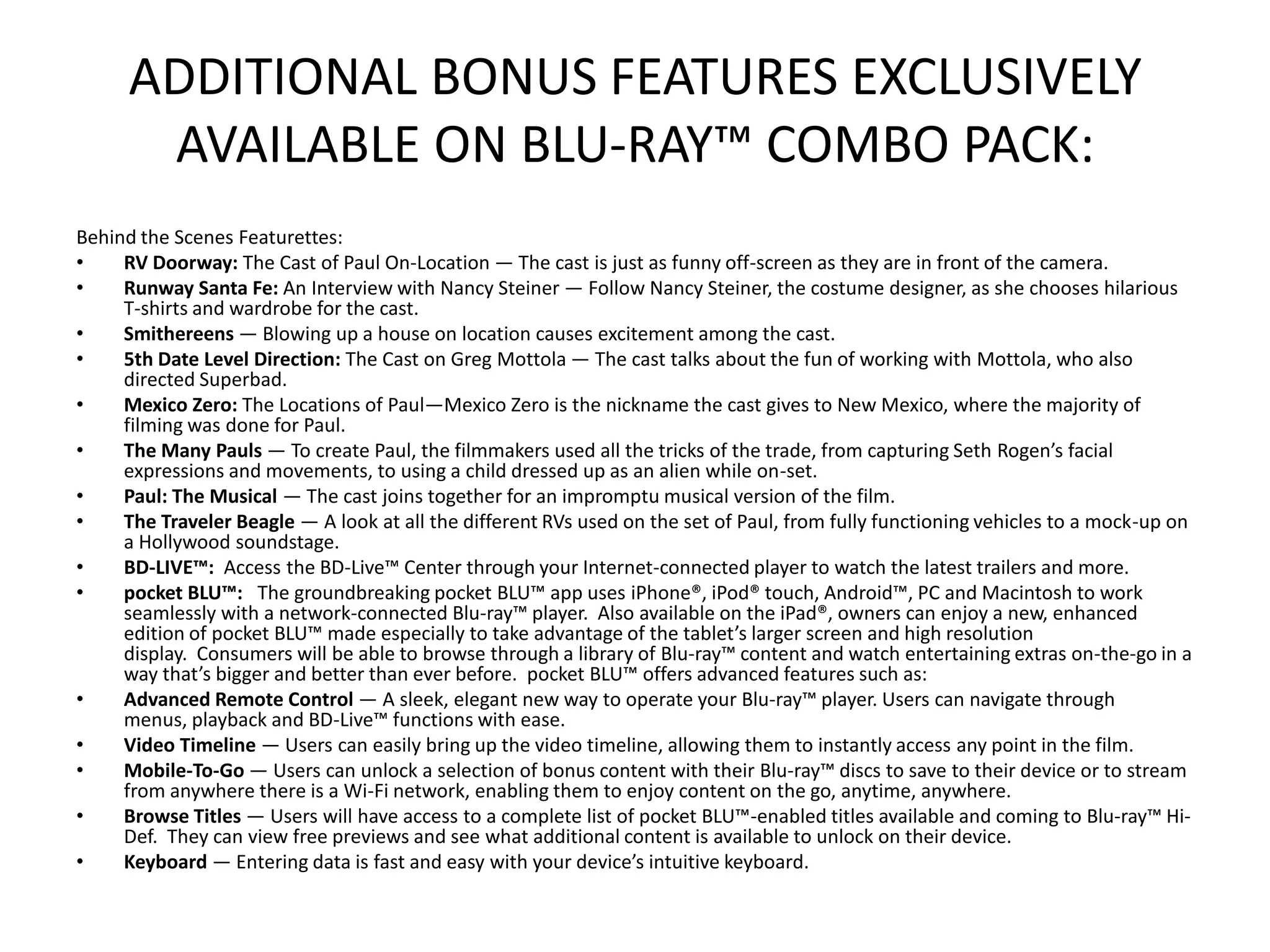 ADDITIONAL BONUS FEATURES EXCLUSIVELY
       AVAILABLE ON BLU-RAY™ COMBO PACK:
Behind the Scenes Featurettes:
•    RV Doorway: The Cast of Paul On-Location — The cast is just as funny off-screen as they are in front of the camera.
•    Runway Santa Fe: An Interview with Nancy Steiner — Follow Nancy Steiner, the costume designer, as she chooses hilarious
     T-shirts and wardrobe for the cast.
•    Smithereens — Blowing up a house on location causes excitement among the cast.
•    5th Date Level Direction: The Cast on Greg Mottola — The cast talks about the fun of working with Mottola, who also
     directed Superbad.
•    Mexico Zero: The Locations of Paul—Mexico Zero is the nickname the cast gives to New Mexico, where the majority of
     filming was done for Paul.
•    The Many Pauls — To create Paul, the filmmakers used all the tricks of the trade, from capturing Seth Rogen’s facial
     expressions and movements, to using a child dressed up as an alien while on-set.
•    Paul: The Musical — The cast joins together for an impromptu musical version of the film.
•    The Traveler Beagle — A look at all the different RVs used on the set of Paul, from fully functioning vehicles to a mock-up on
     a Hollywood soundstage.
•    BD-LIVE™: Access the BD-Live™ Center through your Internet-connected player to watch the latest trailers and more.
•    pocket BLU™: The groundbreaking pocket BLU™ app uses iPhone®, iPod® touch, Android™, PC and Macintosh to work
     seamlessly with a network-connected Blu-ray™ player. Also available on the iPad®, owners can enjoy a new, enhanced
     edition of pocket BLU™ made especially to take advantage of the tablet’s larger screen and high resolution
     display. Consumers will be able to browse through a library of Blu-ray™ content and watch entertaining extras on-the-go in a
     way that’s bigger and better than ever before. pocket BLU™ offers advanced features such as:
•    Advanced Remote Control — A sleek, elegant new way to operate your Blu-ray™ player. Users can navigate through
     menus, playback and BD-Live™ functions with ease.
•    Video Timeline — Users can easily bring up the video timeline, allowing them to instantly access any point in the film.
•    Mobile-To-Go — Users can unlock a selection of bonus content with their Blu-ray™ discs to save to their device or to stream
     from anywhere there is a Wi-Fi network, enabling them to enjoy content on the go, anytime, anywhere.
•    Browse Titles — Users will have access to a complete list of pocket BLU™-enabled titles available and coming to Blu-ray™ Hi-
     Def. They can view free previews and see what additional content is available to unlock on their device.
•    Keyboard — Entering data is fast and easy with your device’s intuitive keyboard.
 