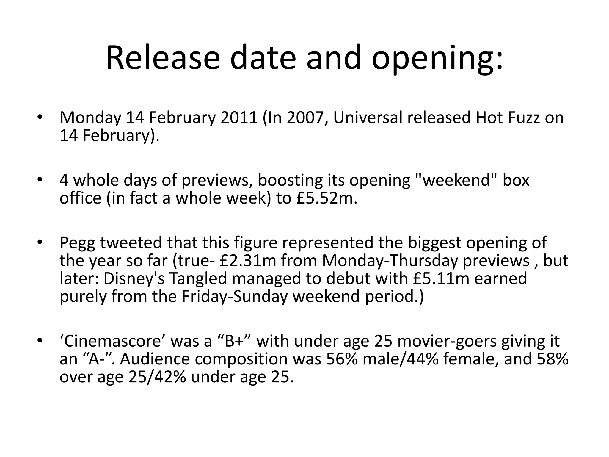 Release date and opening:
• Monday 14 February 2011 (In 2007, Universal released Hot Fuzz on
  14 February).

• 4 whole days of previews, boosting its opening "weekend" box
  office (in fact a whole week) to £5.52m.

• Pegg tweeted that this figure represented the biggest opening of
  the year so far (true- £2.31m from Monday-Thursday previews , but
  later: Disney's Tangled managed to debut with £5.11m earned
  purely from the Friday-Sunday weekend period.)

• ‘Cinemascore’ was a “B+” with under age 25 movier-goers giving it
  an “A-”. Audience composition was 56% male/44% female, and 58%
  over age 25/42% under age 25.
 