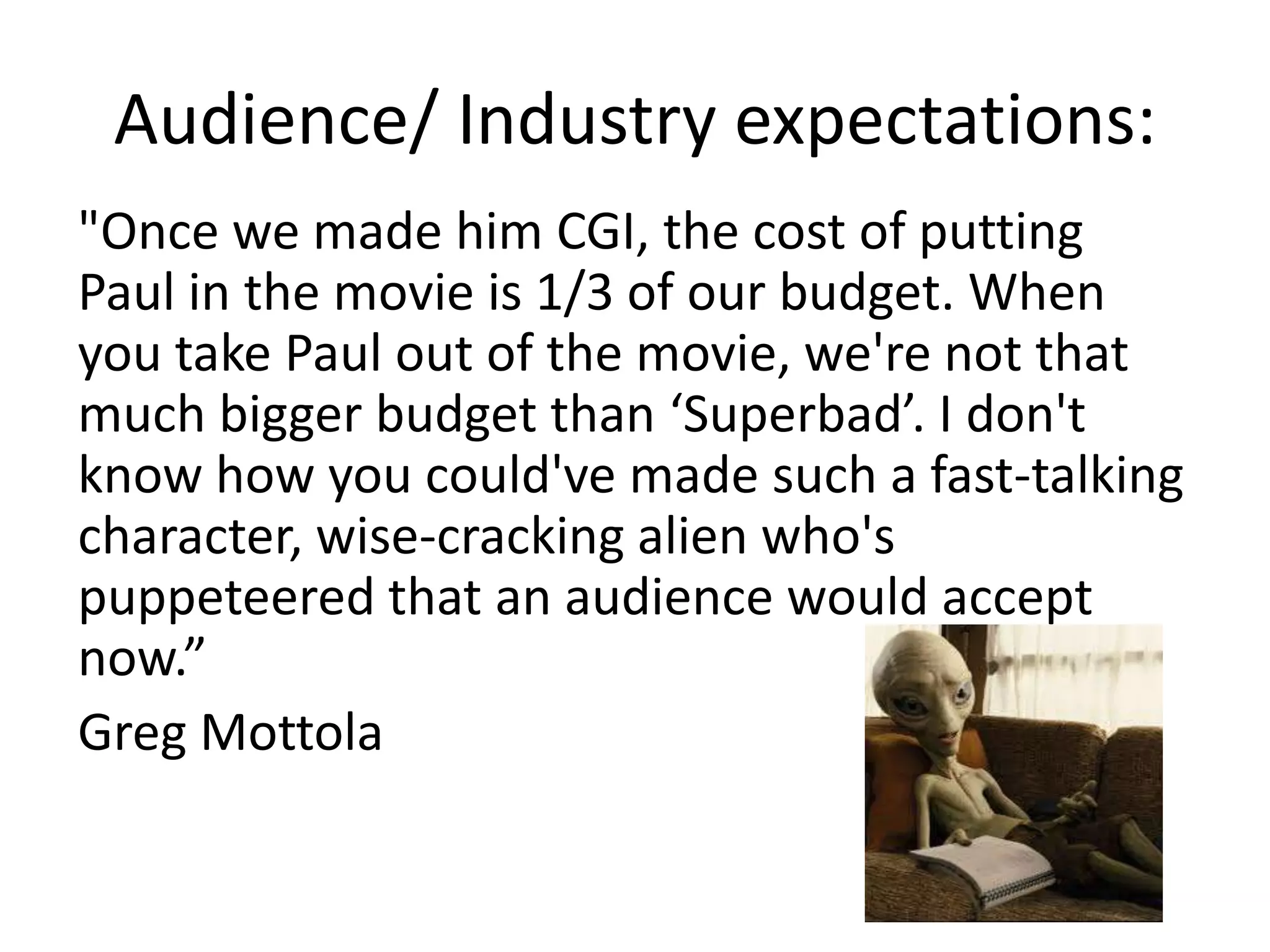 Audience/ Industry expectations:
"Once we made him CGI, the cost of putting
Paul in the movie is 1/3 of our budget. When
you take Paul out of the movie, we're not that
much bigger budget than ‘Superbad’. I don't
know how you could've made such a fast-talking
character, wise-cracking alien who's
puppeteered that an audience would accept
now.”
Greg Mottola
 