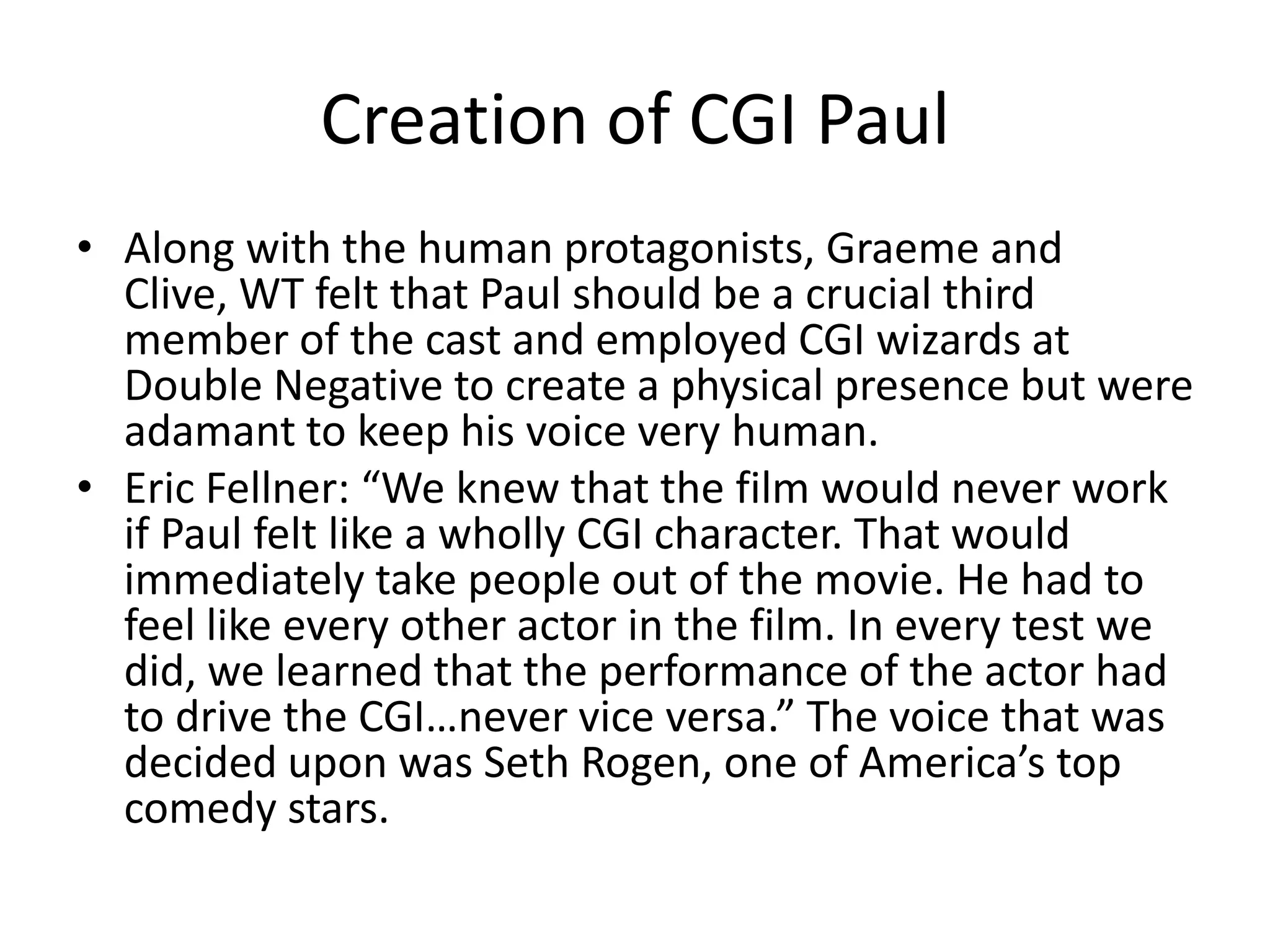 Creation of CGI Paul
• Along with the human protagonists, Graeme and
  Clive, WT felt that Paul should be a crucial third
  member of the cast and employed CGI wizards at
  Double Negative to create a physical presence but were
  adamant to keep his voice very human.
• Eric Fellner: “We knew that the film would never work
  if Paul felt like a wholly CGI character. That would
  immediately take people out of the movie. He had to
  feel like every other actor in the film. In every test we
  did, we learned that the performance of the actor had
  to drive the CGI…never vice versa.” The voice that was
  decided upon was Seth Rogen, one of America’s top
  comedy stars.
 