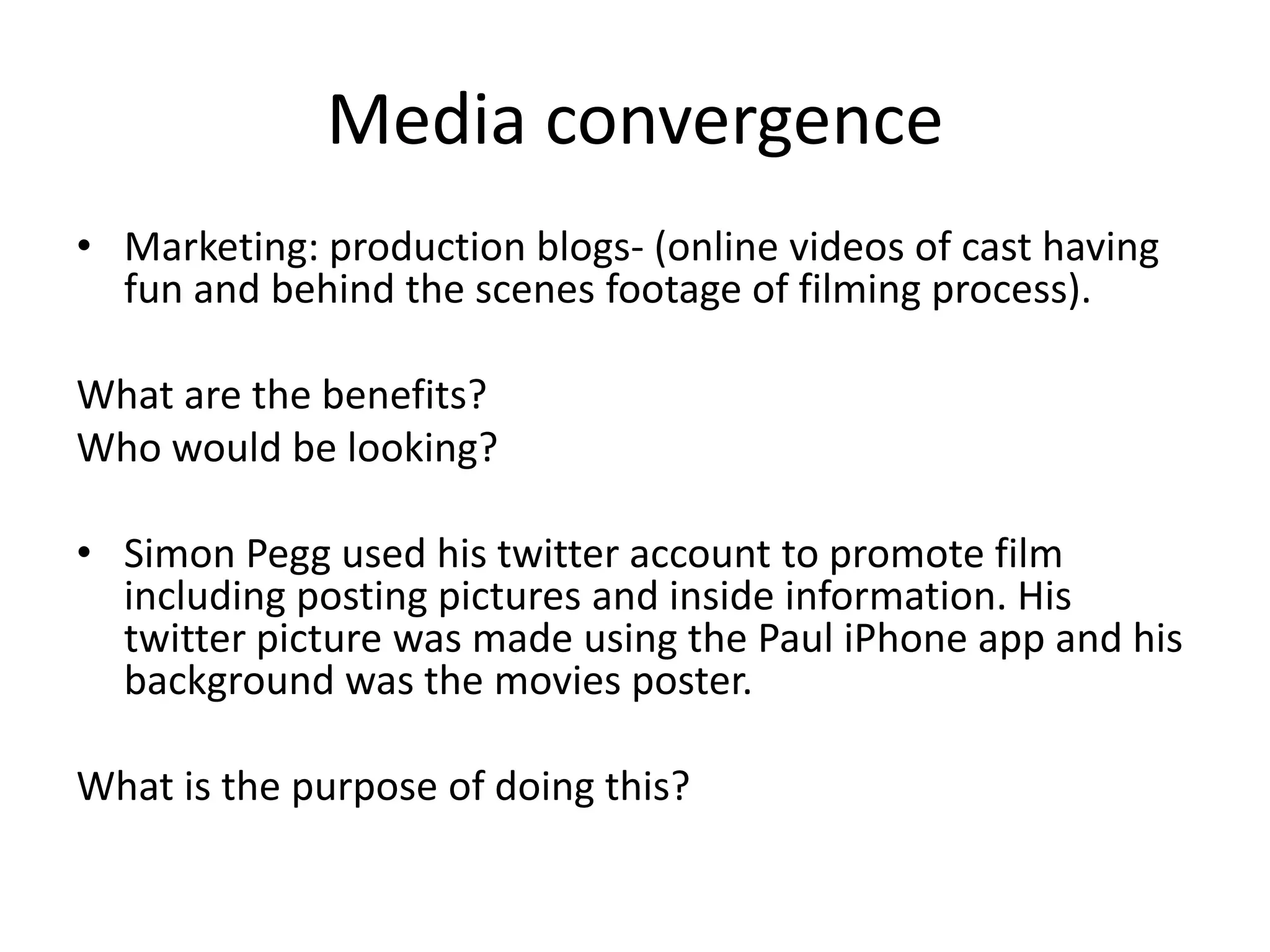 Media convergence
• Marketing: production blogs- (online videos of cast having
  fun and behind the scenes footage of filming process).

What are the benefits?
Who would be looking?

• Simon Pegg used his twitter account to promote film
  including posting pictures and inside information. His
  twitter picture was made using the Paul iPhone app and his
  background was the movies poster.

What is the purpose of doing this?
 