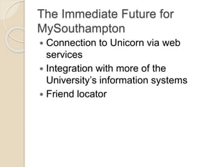 The Immediate Future for
MySouthampton
 Connection to Unicorn via web
services
 Integration with more of the
University’s information systems
 Friend locator
 