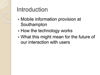 Introduction
 Mobile information provision at
Southampton
 How the technology works
 What this might mean for the future of
our interaction with users
 