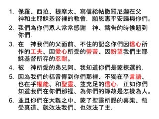 1. 保羅、西拉、提摩太、寫信給帖撒羅尼迦在父
神和主耶穌基督裡的教會．願恩惠平安歸與你們。
2. 我們為你們眾人常常感謝 神、禱告的時候題到
你們．
3. 在 神我們的父面前、不住的記念你們因信心所
作的工夫、因愛心所受的勞苦、因盼望我們主耶
穌基督所存的忍耐。
4. 被 神所愛的弟兄阿、我知道你們是蒙揀選的．
5. 因為我們的福音傳到你們那裡、不獨在乎言語、
也在乎權能、和聖靈、並充足的信心．正如你們
知道我們在你們那裡、為你們的緣故是怎樣為人。
6. 並且你們在大難之中、蒙了聖靈所賜的喜樂、領
受真道、就效法我們、也效法了主．
 