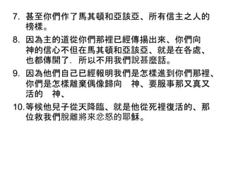 7. 甚至你們作了馬其頓和亞該亞、所有信主之人的
榜樣。
8. 因為主的道從你們那裡已經傳揚出來、你們向
神的信心不但在馬其頓和亞該亞、就是在各處、
也都傳開了．所以不用我們說甚麼話。
9. 因為他們自己已經報明我們是怎樣進到你們那裡、
你們是怎樣離棄偶像歸向 神、要服事那又真又
活的 神、
10.等候他兒子從天降臨、就是他從死裡復活的、那
位救我們脫離將來忿怒的耶穌。
 