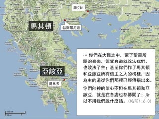 馬其頓
腓立比
帖撒羅尼迦
哥林多
亞該亞
… 你們在大難之中，蒙了聖靈所
賜的喜樂，領受真道就效法我們，
也效法了主；甚至你們作了馬其頓
和亞該亞所有信主之人的榜樣，因
為主的道從你們那裡已經傳揚出來。
你們向神的信心不但在馬其頓和亞
該亞，就是在各處也都傳開了；所
以不用我們說什麼話。(帖前1:6-8)
 