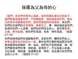 保羅為父為母的心
（我們）在你們中間存心溫柔、如同母親乳養自己的孩子。
我們既是這樣愛你們、不但願意將 神的福音給你們、連自
己的性命也願意給你們、因你們是我們所疼愛的。弟兄們、
你們記念我們的辛苦勞碌、晝夜作工、傳 神的福音給你們、
免得叫你們一人受累。我們向你們信主的人、是何等聖潔、
公義、無可指摘、有你們作見證、也有 神作見證。（帖前
2:7-10）
你們也曉得我們怎樣勸勉你們、安慰你們、囑咐你們各人、
好像父親待自己的兒女一樣．要叫你們行事對得起那召你們
進他國得他榮耀的 神。為此、我們也不住的感謝 神、因
你們聽見我們所傳 神的道、就領受了、不以為是人的道、
乃以為是 神的道．這道實在是 神的、並且運行在你們信
主的人心中。 （帖前2:11-13）
 
