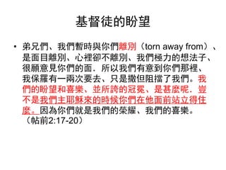 基督徒的盼望
• 弟兄們、我們暫時與你們離別（torn away from）、
是面目離別、心裡卻不離別、我們極力的想法子、
很願意見你們的面．所以我們有意到你們那裡、
我保羅有一兩次要去、只是撒但阻擋了我們。我
們的盼望和喜樂、並所誇的冠冕、是甚麼呢．豈
不是我們主耶穌來的時候你們在他面前站立得住
麼。因為你們就是我們的榮耀、我們的喜樂。
（帖前2:17-20）
 