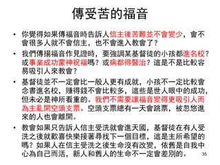 傳受苦的福音
• 你覺得如果傳福音時告訴人信主後苦難並不會變少，會不
會很多人就不會信主，也不會進入教會了？
• 我們傳揚福音作見證時，要強調某基督徒的小孩都進名校？
或事業成功蒙神祝福嗎？或病都得醫治？這是不是比較容
易吸引人來教會？
• 基督徒並不一定會比一般人更有成就，小孩不一定比較會
念書進名校，賺得錢不會比較多，這些是世人眼中的成功，
但未必是神所看重的。我們不需要讓福音變得更吸引人而
為主亂開空頭支票。空頭支票總有一天會跳票，被忽悠進
來的人也會離開。
• 教會如果只告訴人信主受洗就會進天國，基督徒在有人受
洗之後就歡喜快樂接著尋找下一個目標，這是主所希望的
嗎？如果人在信主受洗之後生命沒有改變，依舊是自我中
心為自己而活，新人和舊人的生命不一定會差別的。 35
 